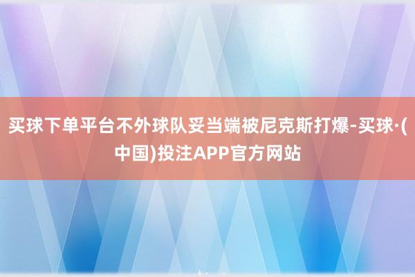 买球下单平台不外球队妥当端被尼克斯打爆-买球·(中国)投注APP官方网站