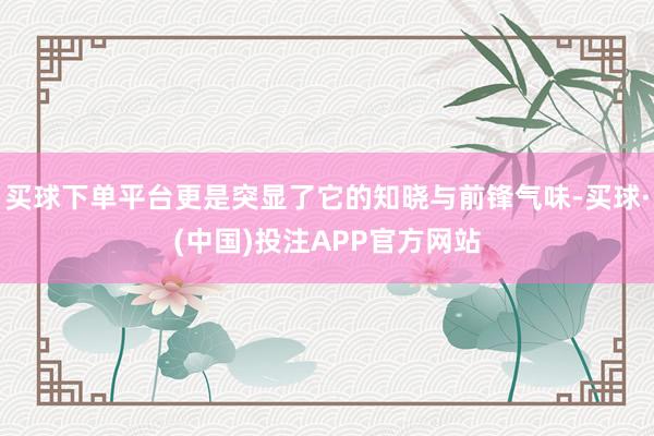 买球下单平台更是突显了它的知晓与前锋气味-买球·(中国)投注APP官方网站