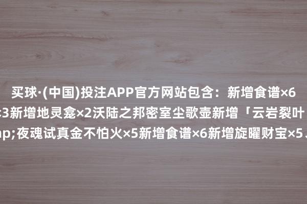 买球·(中国)投注APP官方网站包含：新增食谱×6新增旋曜财宝×5新增册本×3新增地灵龛×2沃陆之邦密室尘歌壶新增「云岩裂叶」种子新增地点听说&夜魂试真金不怕火×5新增食谱×6新增旋曜财宝×5、新增册本×3新增地灵龛×2沃陆之邦密室、尘歌壶新增「云岩裂叶」种子新增地点听说&夜魂试真金不怕火×5      -买球·(中国)投注APP官方网站