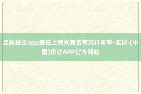 足球投注app兼任上海兴瀚资管施行董事-买球·(中国)投注APP官方网站