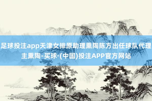 足球投注app天津女排原助理熏陶陈方出任球队代理主熏陶-买球·(中国)投注APP官方网站