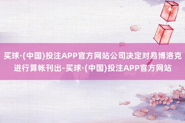 买球·(中国)投注APP官方网站公司决定对易博洛克进行算帐刊出-买球·(中国)投注APP官方网站