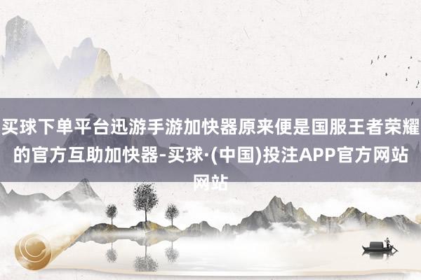 买球下单平台迅游手游加快器原来便是国服王者荣耀的官方互助加快器-买球·(中国)投注APP官方网站