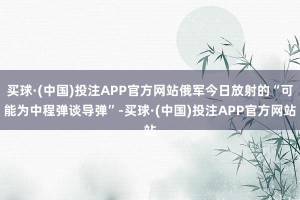 买球·(中国)投注APP官方网站俄军今日放射的“可能为中程弹谈导弹”-买球·(中国)投注APP官方网站