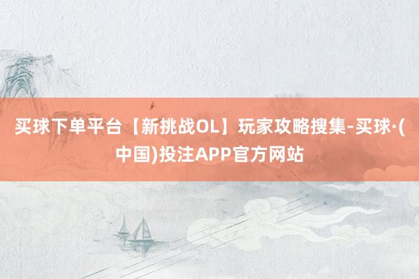 买球下单平台【新挑战OL】玩家攻略搜集-买球·(中国)投注APP官方网站