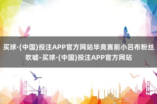 买球·(中国)投注APP官方网站毕竟赛前小吕布粉丝吹嘘-买球·(中国)投注APP官方网站