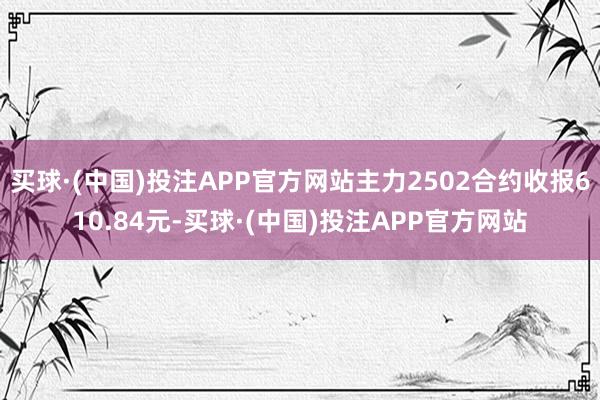 买球·(中国)投注APP官方网站主力2502合约收报610.84元-买球·(中国)投注APP官方网站