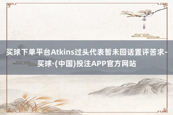 买球下单平台　　Atkins过头代表暂未回话置评苦求-买球·(中国)投注APP官方网站