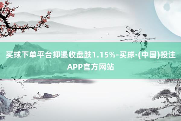 买球下单平台抑遏收盘跌1.15%-买球·(中国)投注APP官方网站