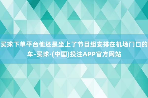 买球下单平台他还是坐上了节目组安排在机场门口的车-买球·(中国)投注APP官方网站