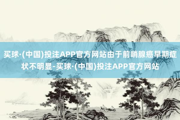 买球·(中国)投注APP官方网站由于前哨腺癌早期症状不明显-买球·(中国)投注APP官方网站