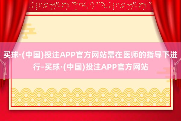 买球·(中国)投注APP官方网站需在医师的指导下进行-买球·(中国)投注APP官方网站