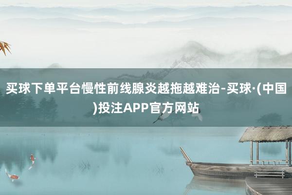 买球下单平台慢性前线腺炎越拖越难治-买球·(中国)投注APP官方网站