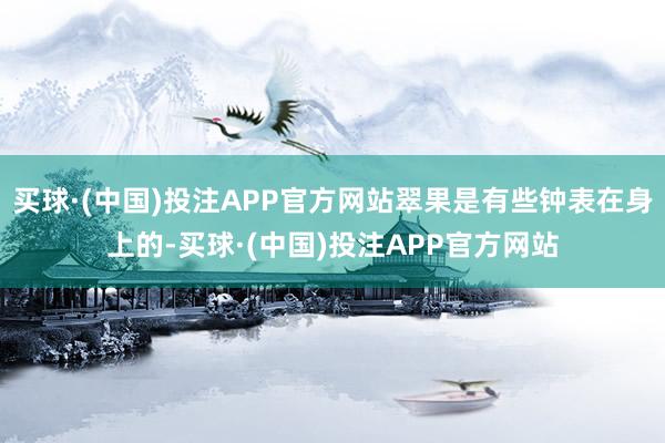 买球·(中国)投注APP官方网站翠果是有些钟表在身上的-买球·(中国)投注APP官方网站