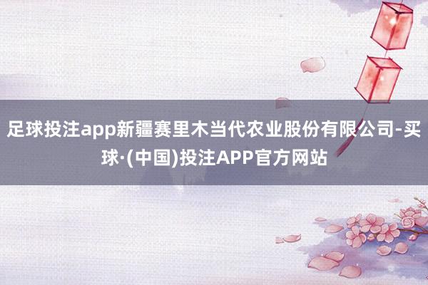 足球投注app新疆赛里木当代农业股份有限公司-买球·(中国)投注APP官方网站