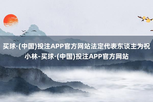 买球·(中国)投注APP官方网站法定代表东谈主为祝小林-买球·(中国)投注APP官方网站