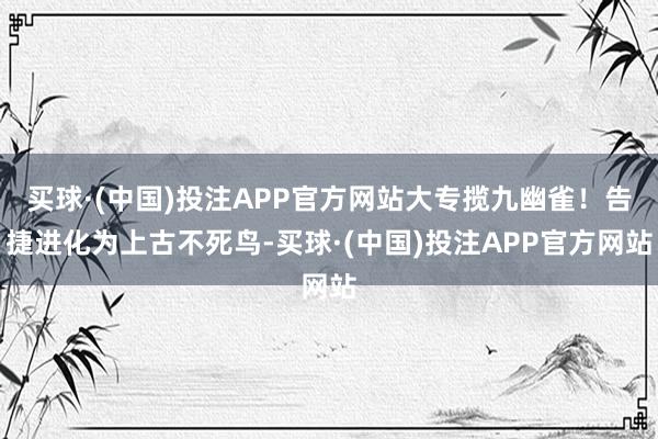 买球·(中国)投注APP官方网站大专揽九幽雀！告捷进化为上古不死鸟-买球·(中国)投注APP官方网站