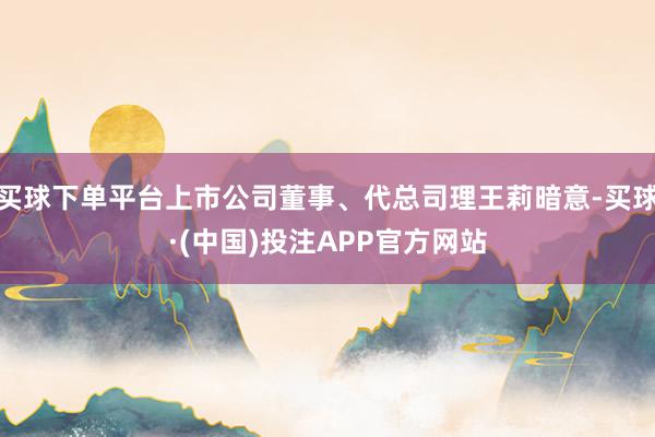 买球下单平台上市公司董事、代总司理王莉暗意-买球·(中国)投注APP官方网站