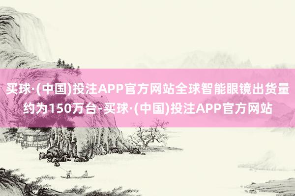 买球·(中国)投注APP官方网站全球智能眼镜出货量约为150万台-买球·(中国)投注APP官方网站