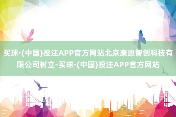 买球·(中国)投注APP官方网站北京康惠智创科技有限公司树立-买球·(中国)投注APP官方网站