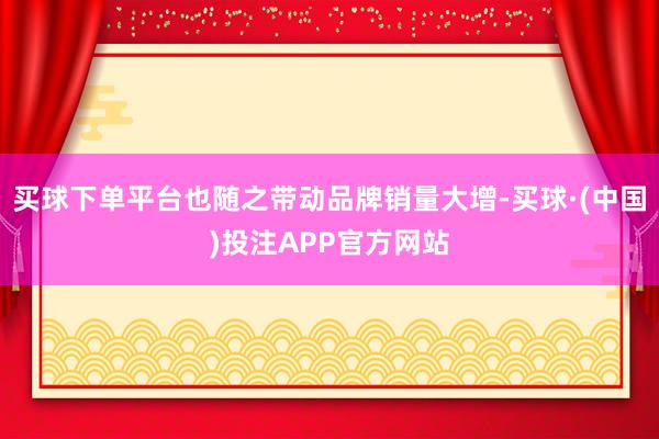 买球下单平台也随之带动品牌销量大增-买球·(中国)投注APP官方网站