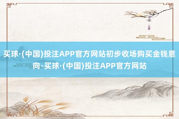 买球·(中国)投注APP官方网站初步收场购买金钱意向-买球·(中国)投注APP官方网站