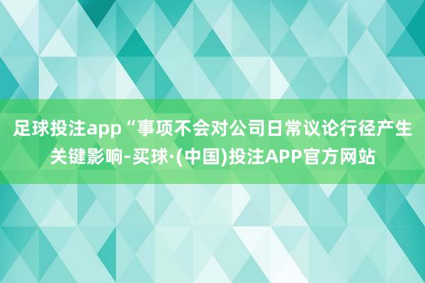 足球投注app　　“事项不会对公司日常议论行径产生关键影响-买球·(中国)投注APP官方网站
