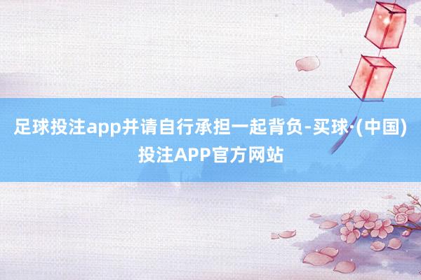 足球投注app并请自行承担一起背负-买球·(中国)投注APP官方网站