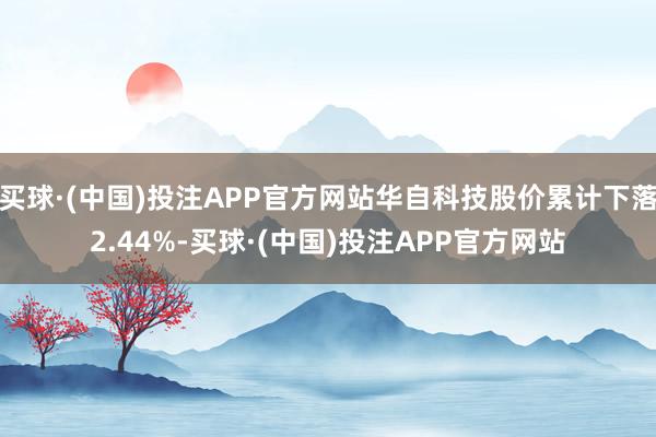 买球·(中国)投注APP官方网站华自科技股价累计下落2.44%-买球·(中国)投注APP官方网站