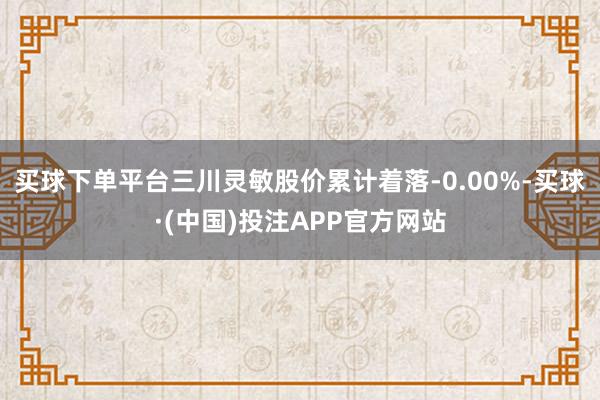 买球下单平台三川灵敏股价累计着落-0.00%-买球·(中国)投注APP官方网站