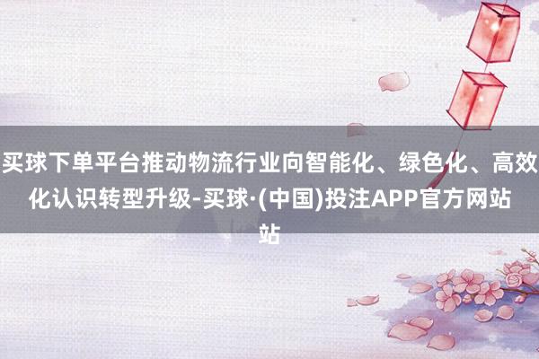买球下单平台推动物流行业向智能化、绿色化、高效化认识转型升级-买球·(中国)投注APP官方网站