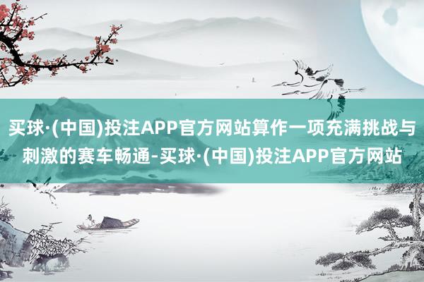 买球·(中国)投注APP官方网站算作一项充满挑战与刺激的赛车畅通-买球·(中国)投注APP官方网站