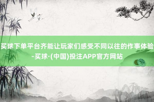 买球下单平台齐能让玩家们感受不同以往的作事体验-买球·(中国)投注APP官方网站