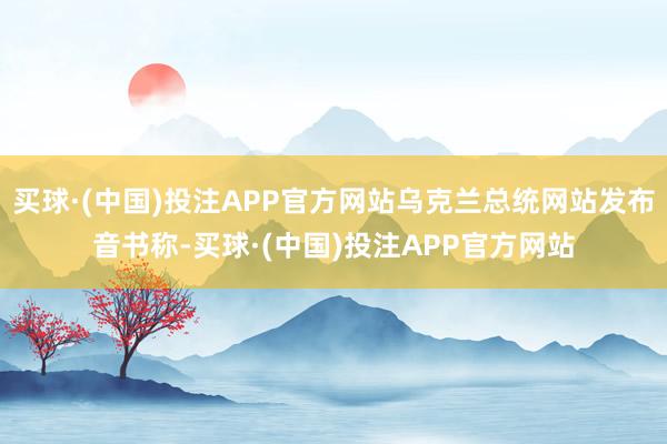 买球·(中国)投注APP官方网站乌克兰总统网站发布音书称-买球·(中国)投注APP官方网站