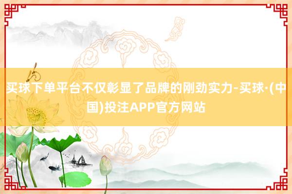 买球下单平台不仅彰显了品牌的刚劲实力-买球·(中国)投注APP官方网站