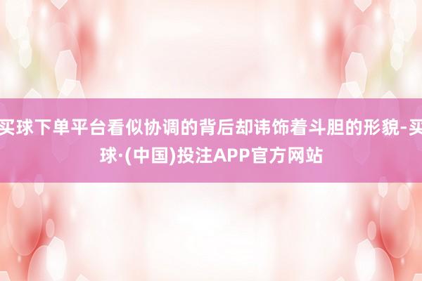 买球下单平台看似协调的背后却讳饰着斗胆的形貌-买球·(中国)投注APP官方网站