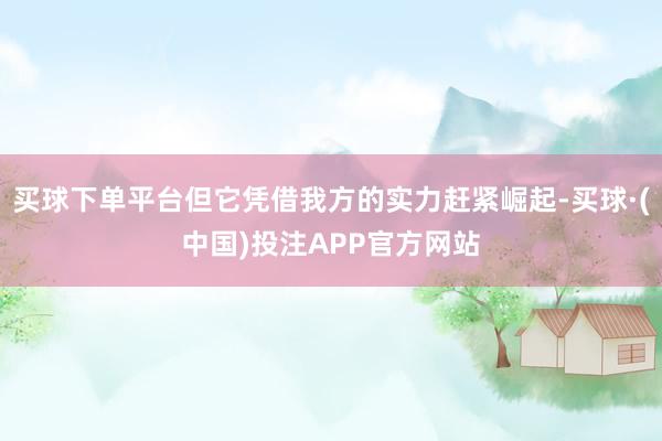 买球下单平台但它凭借我方的实力赶紧崛起-买球·(中国)投注APP官方网站