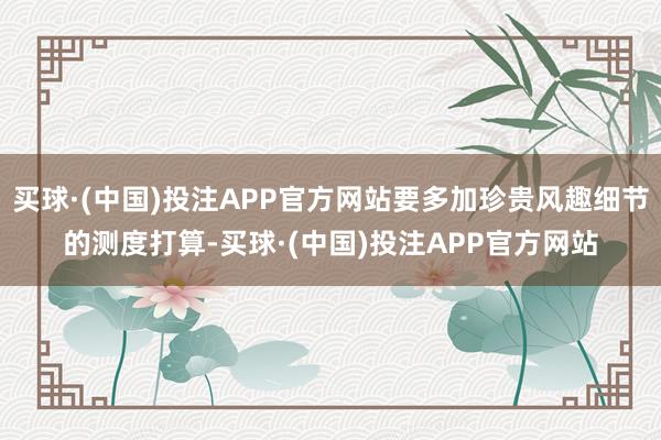 买球·(中国)投注APP官方网站要多加珍贵风趣细节的测度打算-买球·(中国)投注APP官方网站