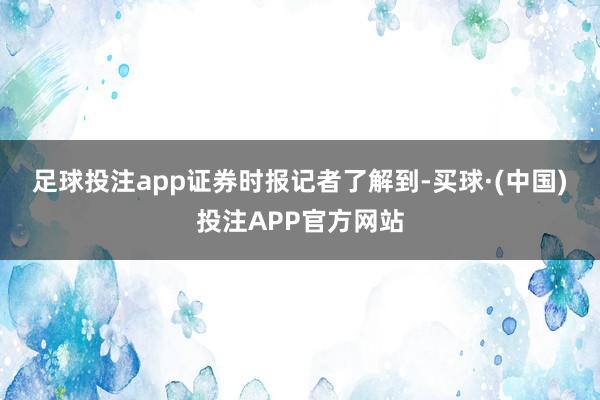 足球投注app　　证券时报记者了解到-买球·(中国)投注APP官方网站