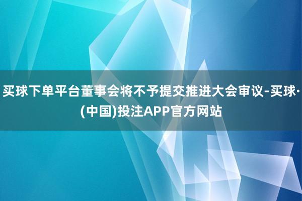 买球下单平台董事会将不予提交推进大会审议-买球·(中国)投注APP官方网站
