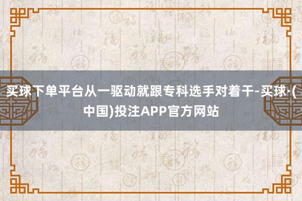 买球下单平台从一驱动就跟专科选手对着干-买球·(中国)投注APP官方网站