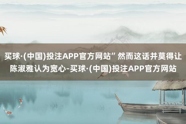 买球·(中国)投注APP官方网站”然而这话并莫得让陈淑雅认为宽心-买球·(中国)投注APP官方网站
