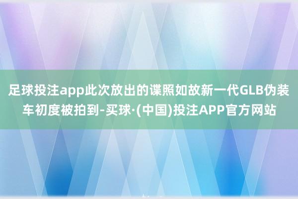 足球投注app此次放出的谍照如故新一代GLB伪装车初度被拍到-买球·(中国)投注APP官方网站
