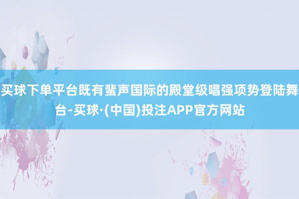 买球下单平台既有蜚声国际的殿堂级唱强项势登陆舞台-买球·(中国)投注APP官方网站