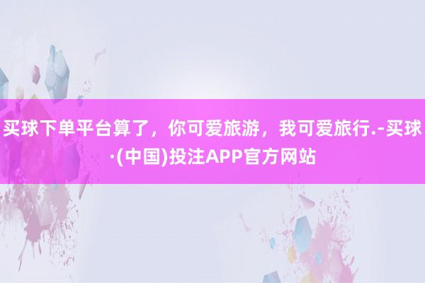 买球下单平台算了，你可爱旅游，我可爱旅行.-买球·(中国)投注APP官方网站