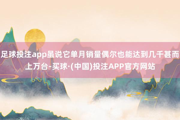 足球投注app虽说它单月销量偶尔也能达到几千甚而上万台-买球·(中国)投注APP官方网站
