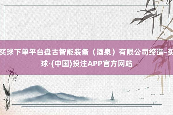 买球下单平台盘古智能装备（酒泉）有限公司缔造-买球·(中国)投注APP官方网站