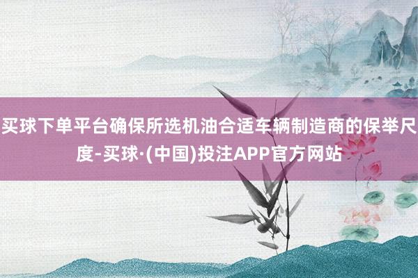 买球下单平台确保所选机油合适车辆制造商的保举尺度-买球·(中国)投注APP官方网站