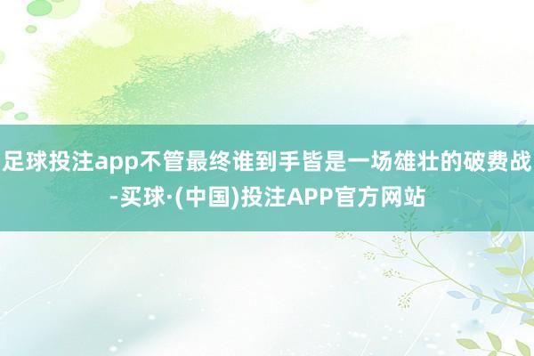 足球投注app不管最终谁到手皆是一场雄壮的破费战-买球·(中国)投注APP官方网站