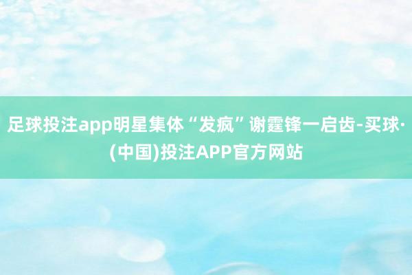 足球投注app明星集体“发疯”谢霆锋一启齿-买球·(中国)投注APP官方网站